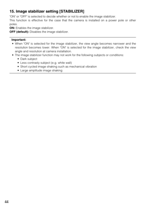 Page 4444
15. Image stabilizer setting [STABILIZER]
ON or OFF is selected to decide whether or not to enable the image stabilizer. 
This function is effective for the case that the camera is installed on a power pole or other
poles. 
ON:Enables the image stabilizer. 
OFF (default):Disables the image stabilizer.  
Important:
• When ON is selected for the image stabilizer, the view angle becomes narrower and the
resolution becomes lower. When ON is selected for the image stabilizer, check the view
angle and...