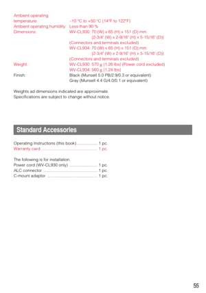 Page 5555
Ambient operating 
temperature: –10 °C to +50 °C {14°F to 122°F}
Ambient operating humidity: Less than 90 %
Dimensions: WV-CL930: 70 (W) x 65 (H) x 151 (D) mm 
{2-3/4 (W) x 2-9/16 (H) x 5-15/16 (D)}
(Connectors and terminals excluded) 
WV-CL934: 70 (W) x 65 (H) x 151 (D) mm 
{2-3/4 (W) x 2-9/16 (H) x 5-15/16 (D)}
(Connectors and terminals excluded) 
Weight: WV-CL930: 570 g{1.26 lbs} (Power cord excluded)
WV-CL934: 560 g{1.24 lbs}
Finish: Black (Munsell 5.0 PB/2.9/0.3 or equivalent)
Gray (Munsell 4.4...