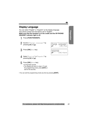 Page 1111
Preparation
For assistance, please visit http://www.panasonic.com/phonehelp
Display Language
You can select “English” or “Español” as the display language.
Your phone comes from the factory set to “English”.
Make sure that the handset is on the cradle and the SP-PHONE/
HEADSET indicator light is off.
1Press [FUNCTION/EDIT].
2Scroll to “Change language?” by 
pressing [] or [].
3Press [OK] (Yes key).
4Select “English” or “Español” by 
pressing [] or [].
5Press [OK] (Save key).
 A long beep sounds.
...