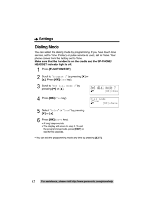 Page 12Settings
12For assistance, please visit http://www.panasonic.com/phonehelp
Dialing Mode
You can select the dialing mode by programming. If you have touch tone 
service, set to Tone. If rotary or pulse service is used, set to Pulse. Your 
phone comes from the factory set to Tone.
Make sure that the handset is on the cradle and the SP-PHONE/
HEADSET indicator light is off.
1Press [FUNCTION/EDIT].
2Scroll to “Program ?” by pressing [4] or 
[
3]. Press [OK] (Yes key).
3Scroll to “Set dial mode ?” by...