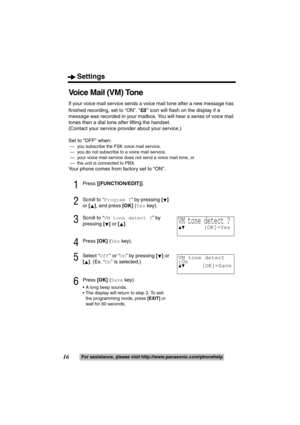 Page 16Settings
16For assistance, please visit http://www.panasonic.com/phonehelp
Voice Mail (VM) Tone
If your voice mail service sends a voice mail tone after a new message has 
finished recording, set to “ON”. “ ” icon will flash on the display if a 
message was recorded in your mailbox. You will hear a series of voice mail 
tones then a dial tone after lifting the handset.
(Contact your service provider about your service.)
Set to “OFF” when:
 
— you subscribe the FSK voice mail service.
 — you do not...