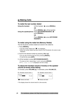Page 18Making Calls
18For assistance, please visit http://www.panasonic.com/phonehelp
To redial the last number dialed
Using the handset:  Lift the handset  press  [REDIAL].
OR
Press  [REDIAL]   Lift the handset.
Using the speakerphone: Press [SP-PHONE/HEADSET]   
press  [REDIAL] .
OR
Press  [REDIAL]   press [SP-PHONE/
HEADSET] .
To redial using the redial  list (Memory Redial)
The last 20 phone numbers dialed are stored in the redial list.
1. Press [REDIAL] .
 The last number dialed and “ ” are displayed.
...