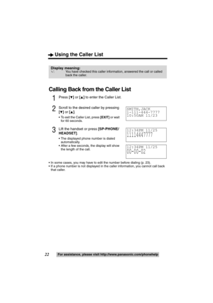 Page 22Using the Caller List
22For assistance, please visit http://www.panasonic.com/phonehelp
Calling Back from the Caller List
1Press [4] or [3] to enter the Caller List.
2Scroll to the desired caller by pressing 
[
4] or [3].
 To exit the Caller List, press [EXIT] or wait 
for 60 seconds.
3Lift the handset or press [SP-PHONE/
HEADSET].
 The displayed phone number is dialed 
automatically.
 After a few seconds, the display will show 
the length of the call.
 In some cases, you may have to edit the number...