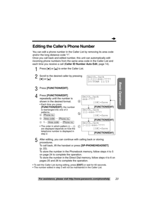 Page 2323
Basic Operation
For assistance, please visit http://www.panasonic.com/phonehelp
Editing the Caller’s Phone Number
You can edit a phone number in the Caller List by removing its area code 
and/or the long distance code “1”.
Once you call back and edited number, this unit can automatically edit 
incoming phone numbers from the same area code in the Caller List and 
each time you receive a call (Caller ID Number Auto Edit, page 14).
1Press [] or [] to enter the Caller List.
2Scroll to the desired caller...