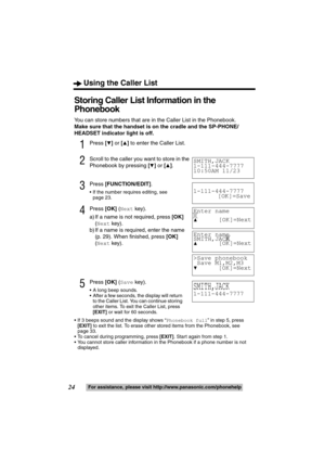 Page 24Using the Caller List
24For assistance, please visit http://www.panasonic.com/phonehelp
Storing Caller List Information in the 
Phonebook
You can store numbers that are in the Caller List in the Phonebook.
Make sure that the handset is on the cradle and the SP-PHONE/
HEADSET indicator light is off.
1Press [4] or [3] to enter the Caller List.
2Scroll to the caller you want to store in the 
Phonebook by pressing [
4] or [3].
3Press [FUNCTION/EDIT].
 If the number requires editing, see 
page 23.
4Press...