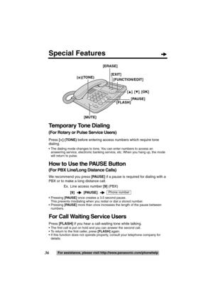 Page 3636For assistance, please visit http://www.panasonic.com/phonehelp
Temporary Tone Dialing 
(For Rotary or Pulse Service Users)
Press [£] (TONE) before entering access numbers which require tone 
dialing.
 The dialing mode changes to tone. You can enter numbers to access an 
answering service, electronic banking service, etc. When you hang up, the mode 
will return to pulse.
How to Use the PAUSE Button 
(For PBX Line/Long Distance Calls)
We recommend you press [PAUSE] if a pause is required for dialing...