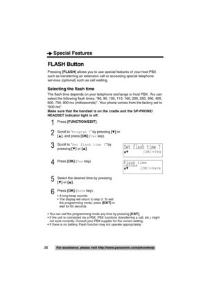 Page 38Special Features
38For assistance, please visit http://www.panasonic.com/phonehelp
FLASH Button
Pressing [FLASH] allows you to use special features of your host PBX 
such as transferring an extension call or accessing special telephone 
services (optional) such as call waiting.
Selecting the flash time
The flash time depends on your telephone exchange or host PBX. You can 
select the following flash times: “80, 90, 100, 110, 160, 200, 250, 300, 400, 
600, 700, 900 ms (milliseconds)”. Your phone comes...