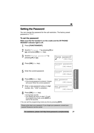 Page 3939
Advanced Operation
For assistance, please call: 1-800-211-PANA(7262)For assistance, please visit http://www.panasonic.com/phonehelp
Setting the Password
You can change the password for the call restriction. The factory preset 
password is “1111”.
To set the password
Make sure that the handset is on the cradle and the SP-PHONE/
HEADSET indicator light is off.
1Press [FUNCTION/EDIT].
2Scroll to “Program ?” by pressing [4] or 
[
3], and press [OK] (Yes key).
3Scroll to “Change password?” by 
pressing...