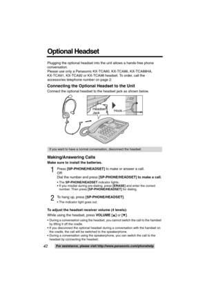 Page 4242For assistance, please visit http://www.panasonic.com/phonehelp
Plugging the optional headset into the unit allows a hands-free phone 
conversation.
Please use only a Panasonic KX-TCA60, KX-TCA86, KX-TCA88HA,
KX-TCA91, KX-TCA92 or KX-TCA98 headset. To order, call the 
accessories telephone number on page 2.
Connecting the Optional Headset to the Unit
Connect the optional headset to the headset jack as shown below.
Making/Answering Calls
Make sure to install the batteries.
1Press [SP-PHONE/HEADSET] to...