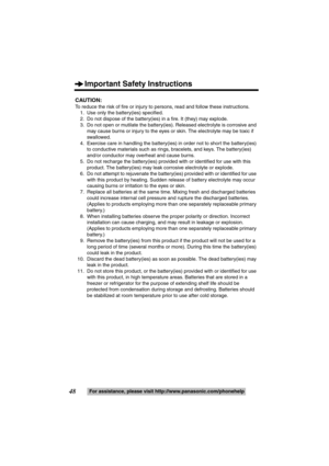 Page 48Important Safety Instructions
48For assistance, please visit http://www.panasonic.com/phonehelp
CAUTION:
To reduce the risk of fire or injury to persons, read and follow these instructions.
1. Use only the battery(ies) specified.
2. Do not dispose of the battery(ies) in a fire. It (they) may explode.
3. Do not open or mutilate the battery(ies). Released electrolyte is corrosive and 
may cause burns or injury to the eyes or skin. The electrolyte may be toxic if 
swallowed.
4. Exercise care in handling the...