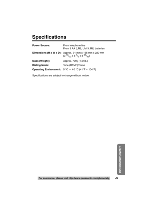 Page 49Useful Information
49For assistance, please call: 1-800-211-PANA(7262)For assistance, please visit http://www.panasonic.com/phonehelp
Power Source:From telephone line
From 3 AA (LR6, UM-3, R6) batteries
Dimensions (H x W x D):Approx.  91 mm x 165 mm x 220 mm
(3 
19/32 x 6 1/2 x 8 21/32)
Mass (Weight):Approx. 700g (1.54lb.)
Dialing Mode:Tone (DTMF)/Pulse
Operating Environment:5 °C  –  40 °C (41°F – 104°F)
Specifications are subject to change without notice.
Specifications
TS600W.book  Page 49  Friday,...