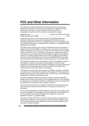 Page 5050For assistance, please visit http://www.panasonic.com/phonehelp This equipment complies with Part 68 of the FCC rules and the requirements 
adopted by the ACTA. On the bottom of this equipment is a label that contains, 
among other information, a product identifier in the format US:ACJ-----.
If requested, this number must be provided to the telephone company.
Registration No. ..................................................... (found on the bottom of the unit)
Ringer Equivalence No. (REN)...