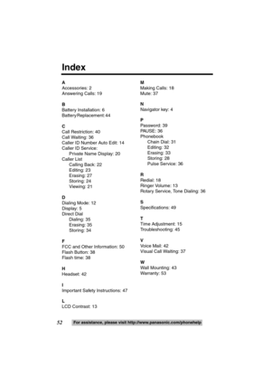 Page 5252For assistance, please visit http://www.panasonic.com/phonehelp
A
Accessories: 2
Answering Calls: 19
B
Battery Installation: 6
B a t t e r y  R e p l a c e m e n t :  4 4                                                               
C
Call Restriction: 40 
Call Waiting: 36 
Caller ID Number Auto Edit: 14
Caller ID Service: 
Private Name Display: 20
Caller List
Calling Back: 22
Editing: 23
Erasing: 27
Storing: 24
Viewing: 21 
D
Dialing Mode: 12
Display: 5
Direct Dial
Dialing: 35
Erasing: 35
Storing:...