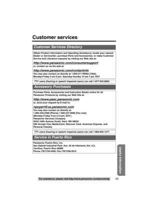 Page 5555
Useful Information
For assistance, please visit http://www.panasonic.com/phonehelp
Customer Services Directory
Obtain Product Information and Operating Assistance; locate your nearest 
Dealer or Servicenter; purchase Parts and Accessories; or make Customer 
Service and Literature requests by visiting our Web site at:
http://www.panasonic.com/consumersupport
or, contact us via the web at:
http://www.panasonic.com/contactinfo
You may also contact us directly at 1-800-211-PANA (7262),
Monday-Friday 9...