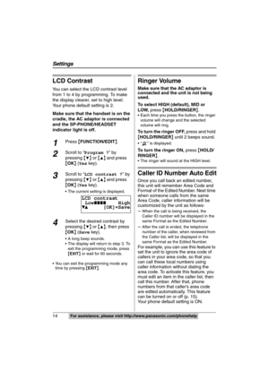 Page 14
14  
Settings
For assistance, please visit http://www.panasonic.com/phonehelp
LCD Contrast
You can select the LCD contrast level 
from 1 to 4 by programming. To make 
the display clearer, set to high level. 
Your phone default setting is 2.
Make sure that the handset is on the 
cradle, the AC adaptor is connected 
and the SP-PHONE/HEADSET 
indicator light is off.
1Press {FUNCTION/EDIT }.
2Scroll to “ Program ? ” by 
pressing  {
4} or  {3} and press 
{ OK } ( Yes  key).
3Scroll to “ LCD contrast ? ” by...