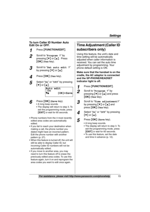 Page 15
15
Settings
For assistance, please visit http://www.panasonic.com/phonehelp
To turn Caller ID Number Auto 
Edit On or OFF.
1Press {FUNCTION/EDIT }.
2Scroll to “ Program ? ” by 
pressing  {
4} or  {3}.  Press 
{ OK } ( Yes  key).
3Scroll to “ Set auto edit ? ” 
by pressing  {
4} or  {3}. 
4Press  {OK } ( Yes  key).
5Select “ On” or “ Off” by pressing 
{
4}  or  {3}.
6Press  {OK } ( Save  key).
 A long beep sounds.
 The display will return to step 3. To 
exit the programming mode, press 
{EXIT } or wait...
