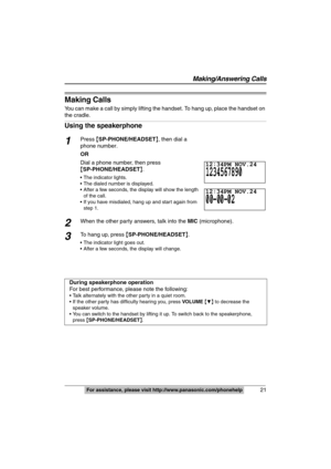 Page 21
 21
 
For assistance, please visit http://www.panasonic.com/phonehelp
Making Calls
You can make a call by simply lifting the handset. To hang up, place the handset on 
the cradle.
Using the speakerphone
1Press {SP-PHONE/HEADSET }, then dial a 
phone number.
OR
Dial a phone number, then press 
{ SP-PHONE/HEADSET }.
 The indicator lights.
 The dialed number is displayed.
 After a few seconds, the display will show the length 
of the call.
 If you have misdialed, hang up and start again from  step 1.
2When...
