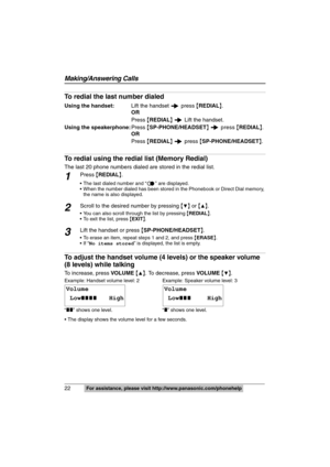 Page 22
22 
Making/Answering Calls
For assistance, please visit http://www.panasonic.com/phonehelp
To redial the last number dialed
Using the handset: Lift the handset   press {REDIAL }.
OR
Press  {REDIAL }   Lift the handset.
Using the speakerphone: Press {SP-PHONE/HEADSET }   
press { REDIAL }.
OR
Press  {REDIAL }   press  {SP-PHONE/HEADSET }.
To redial using the redial  list (Memory Redial)
The last 20 phone numbers dialed are stored in the redial list.
1Press {REDIAL }.
 The last dialed number and “ ” are...