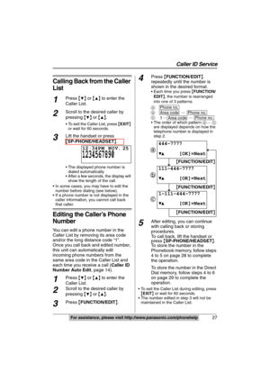 Page 27
Caller ID Service
27For assistance, please visit http://www.panasonic.com/phonehelp
Calling Back from the Caller 
List
1Press {4} or  {3} to enter the 
Caller List.
2Scroll to the desired caller by 
pressing  {
4} or  {3}.
 To exit the Caller List, press  {EXIT } 
or wait for 60 seconds.
3Lift the handset or press 
{ SP-PHONE/HEADSET }.
 The displayed phone number is 
dialed automatically.
 After a few seconds, the display will  show the length of the call.
 In some cases, you may have to edit the...