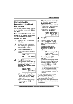 Page 29Caller ID Service
29For assistance, please visit http://www.panasonic.com/phonehelp
Storing Caller List 
Information in the Direct 
Dial memory
You can store numbers in the Caller List 
to the Direct Dial memory ({M1}, {M2} 
and {M3}).
Make sure that the handset is on the 
cradle, the AC adaptor is connected 
and the SP-PHONE/HEADSET 
indicator light is off.
1Press {4} or {3} to enter the 
Caller List.
2Scroll to the caller you want to 
store in the Direct Dial memory 
by pressing {
4} or {3}.
3Press...