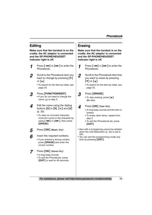 Page 35
Phonebook
35For assistance, please visit http://www.panasonic.com/phonehelp
Editing
Make sure that the handset is on the 
cradle, the AC adaptor is connected 
and the SP-PHONE/HEADSET 
indicator light is off.
1Press {:} or  {9} to enter the 
Phonebook.
2Scroll to the Phonebook item you 
want to change by pressing  {
4} 
or  {
3}.
 To search for the item by initial, see 
page 33.
3Press  {FUNCTION/EDIT }.
 If you do not need to change the 
name, go to step 5.
4Edit the name using the dialing 
buttons  {0...