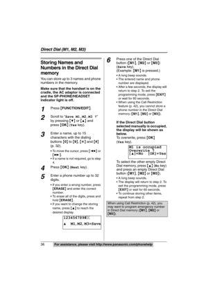 Page 36
36  For assistance, please visit http://www.panasonic.com/phonehelp
Storing Names and 
Numbers in the Direct Dial 
memory
You can store up to 3 names and phone 
numbers in the memory.
Make sure that the handset is on the 
cradle, the AC adaptor is connected 
and the SP-PHONE/HEADSET 
indicator light is off.
1Press {FUNCTION/EDIT }.
2Scroll to  “ Save M1,M2,M3 ? ” 
by  pressing  {
4}  or  {3} and 
press  {OK }
 (Yes  key).
3Enter a name, up to 15 
characters with the dialing 
buttons  {0 } to  { 9 },  {£...
