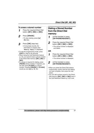 Page 37
Direct Dial (M1, M2, M3)
37For assistance, please visit http://www.panasonic.com/phonehelp
To erase a stored number
1Press the required Direct Dial 
button ({M1 },  {M2 } or  {M3 }).
2Press  {ERASE }.
 To stop erasing, press  {3}  
(
No key).
3Press  {OK } ( Yes  key).
 A long beep sounds, the 
information is erased, then 
“Memory Empty ” is displayed.
 To exit the programming mode, press  {EXIT } or wait for 60 seconds.
 When using the Call Restriction feature  (p. 42), you cannot erase a phone number...