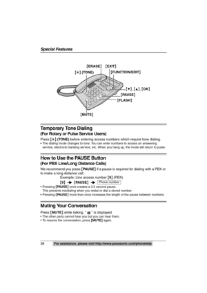 Page 38
38  For assistance, please visit http://www.panasonic.com/phonehelp
Temporary Tone Dialing 
(For Rotary or Pulse Service Users)
Press {£ } (TONE)  before entering access numbers which require tone dialing.
 The dialing mode changes to tone. You can enter numbers to access an  answering 
service, electronic banking service, etc. When you hang up, the mode will return to pulse.
How to Use the PAUSE Button
(For PBX Line/Long  Distance Calls)
We recommend you press  {PAU S E } if a pause is required for...