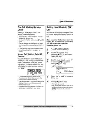 Page 39
Special Features
39For assistance, please visit http://www.panasonic.com/phonehelp
For Call Waiting Service 
Users
Press {FLASH } if you hear a call-
waiting tone while talking.
 The first call is put on hold and you can 
answer the second call.
 To return to the first caller, press  {FLASH } 
again.
 The call waiting service cannot be used 
when a parallel connected telephone is in 
use.
 If this function does not operate properly, 
consult your telephone company for 
details.
Visual Call Waiting...