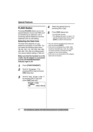 Page 40
Special Features
40For assistance, please visit http://www.panasonic.com/phonehelp
FLASH Button
Pressing {FLASH } allows you to use 
special features of your host PBX such 
as transferring an extension call or 
accessing special telephone services 
(optional) such  as call waiting.
Selecting the flash time
The flash time depends on your 
telephone exchange or host PBX. You 
can select the following flash times: 
“80, 90, 100, 110, 160, 200, 250, 300, 
400, 600, 700, 9 00 ms (milliseconds)”. 
Your phone...