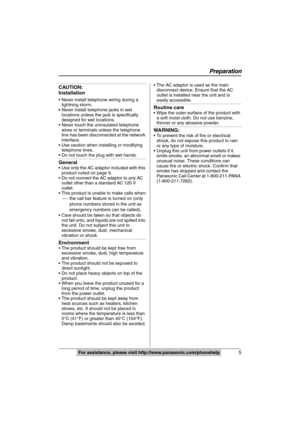 Page 5
5
Preparation
For assistance, please visit http://www.panasonic.com/phonehelp
CAUTION:
Installation
 Never install telephone wiring during a 
lightning storm.
 Never install telephone jacks in wet 
locations unless the jack is specifically 
designed for wet locations.
 Never touch the uninsulated telephone 
wires or terminals unless the telephone 
line has been disconnected at the network 
interface.
 Use caution when installing or modifying  telephone lines.
 Do not touch the plug with wet hands....