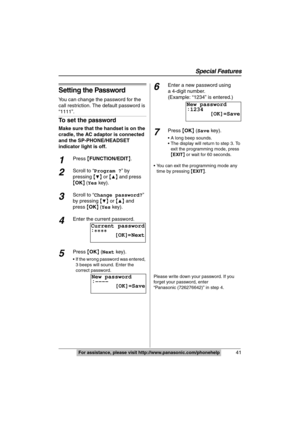 Page 41
Special Features
41For assistance, please visit http://www.panasonic.com/phonehelp
Setting the Password
You can change the password for the 
call restriction. The default password is 
“1111”.
To set the password
Make sure that the handset is on the 
cradle, the AC adaptor is connected 
and the SP-PHONE/HEADSET 
indicator light is off.
1Press {FUNCTION/EDIT }.
2Scroll to “ Program ? ” by 
pressing  {
4} or  {3} and press 
{ OK }
 (Yes  key).
3Scroll to “ Change password? ” 
by pressing  {
4} or  {3} and...