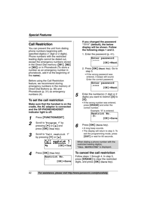 Page 42
Special Features
42For assistance, please visit http://www.panasonic.com/phonehelp
Call Restriction
You can prevent the unit from dialing 
phone numbers beginning with 
specified digit(s) (1 digit or 2 digits). 
Phone numbers with the restricted 
leading digits cannot be dialed out, 
except the emergency numbers stored 
in the Direct Dial memory ({M1 },  {M2 } 
or  {M3 }) or in Phonebook (To store a 
number as an emergency number in 
phonebook, add 
# at the beginning of 

the  name ).
Before using the...