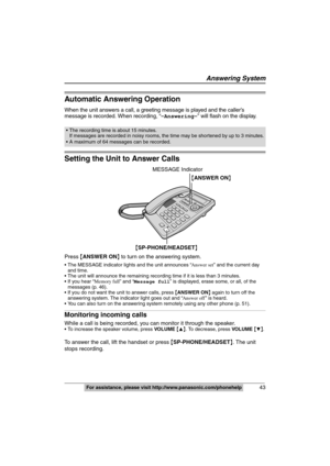 Page 43
43For assistance, please visit http://www.panasonic.com/phonehelpFor assistance, please visit http://www.panasonic.com/phonehelp
Automatic Answering Operation
When the unit answers a call, a greeting message is played and the caller’s 
message is recorded. When recording, “ –Answering–” will flash on the display.
Setting the Unit to Answer Calls
Press {ANSWER ON } to turn on the answering system.
 The MESSAGE indicator lights and the unit announces “ Answer set” and the current day 
and time.
 The unit...