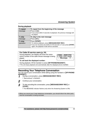 Page 45
Answering System
45For assistance, please visit http://www.panasonic.com/phonehelp
During playback
Recording Your Telephone Conversation
You can record your conversation while talking using the handset or  {SP-PHONE/
HEADSET }.
1During a conversation, press  {MESSAGE/2WAY REC }.
 Recording ” is displayed.
2Continue your conversation.
3To stop recording the conversation, press  {MESSAGE/2WAY REC } or 
{ STOP }.
 The MESSAGE indicator flashes (only  when the Answering System is ON).
To  repeat  
message...