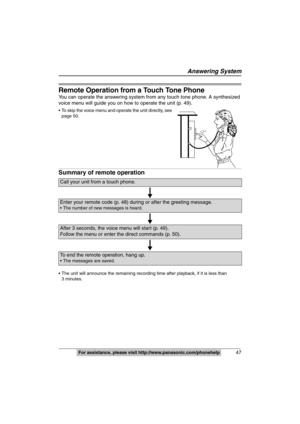 Page 47
Answering System
47For assistance, please visit http://www.panasonic.com/phonehelp
Remote Operation from a Touch Tone Phone
You can operate the answering system from any touch tone phone. A synthesized 
voice menu will guide you on how to operate the unit (p. 49).
 To skip the voice menu and operate the unit directly, see  
page 50.
Summary of remote operation
 The unit will announce the remaining recording  time after playback, if it is less than
3 minutes.
Call your unit from a touch phone.
Enter your...