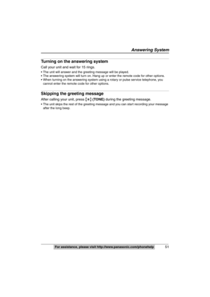 Page 51
Answering System
51For assistance, please visit http://www.panasonic.com/phonehelp
Turning on the answering system
Call your unit and wait for 15 rings.
 The unit will answer and the greeting message will be played.
 The answering system will turn on. Hang up or enter the remote code for other options.
 When turning on the answering system using a rotary or pulse service telephone, you 
cannot enter the remote code for other options.
Skipping the greeting message
After calling your unit, press  {£ }...