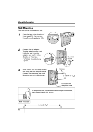 Page 52
52
Wall Mounting
This unit can be mounted on a wall.
1Press the tabs in the direction of 
the arrows (1), then remove 
the wall mounting adaptor ( 2).
2Connect the AC adaptor. 
Tuck the telephone line cord 
inside the wall mounting 
adaptor, and push it in the 
direction of the arrow.
 “UP WALL” should be facing 
upward.
3Drive screws (not included) into the 
wall using the wall template below. 
Connect the telephone line cord. 
Mount the unit, and slide it down.
To temporarily set the handset down...