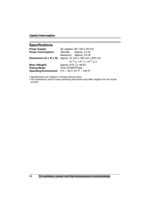 Page 56
56For assistance, please visit http://www.panasonic.com/phonehelp
Useful Information
Specifications
Power Supply:AC adaptor (AC 120 V, 60 Hz)
Power Consumption: Standby: Approx. 2.4 W
Maximum: Approx. 3.0 W
Dimensions (H x W x D): Approx. 91 mm x 165 mm x 220 mm
(3 
19/32 x 6 1/2 x 8 21/32)
Mass (Weight): Approx. 670 g (1.49 lb.)
Dialing Mode: Tone (DTMF)/Pulse
Operating Environment: 5°C – 40°C (41°F – 104°F)
 Specifications are subject to change without notice.
 The illustrations used in these...