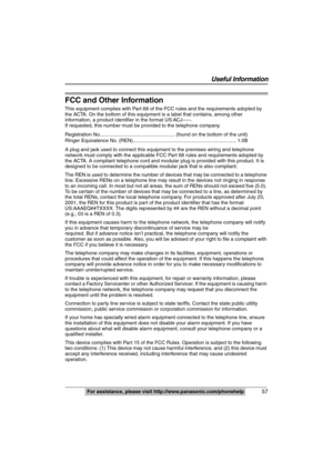 Page 57
 57
Useful Information
For assistance, please visit http://www.panasonic.com/phonehelp
FCC and Other Information
This equipment complies with Part 68 of  the FCC rules and the requirements adopted by 
the ACTA. On the bottom of this equipment is a label that contains, among other 
information, a product identi fier in the format US:ACJ-----.
If requested, this number must be provided to the telephone company.
Registration No.......... ............................................ (found on the bottom of...