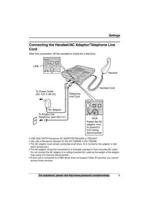 Page 9
 9
 
For assistance, please visit http://www.panasonic.com/phonehelp
Connecting the Handset /AC Adaptor/ Telephone Line 
Cord
After line connection, lift the handset to check for a dial tone.
 USE ONLY WITH Panasonic AC ADAPTOR PQLV205 or PQLV207.
 Use only a Panasonic Handset for the KX-TS620W or KX-TS620B.
 The AC adaptor must remain conn ected at all times. (It is normal for the adaptor to feel 
warm during use.)
 The AC adaptor should be connected to a ve rtically oriented or floor-mounted AC...