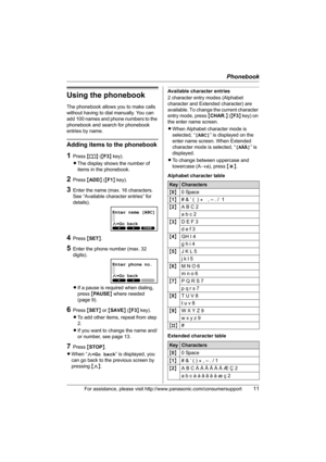 Page 11Phonebook
For assistance, please visit http://www.panasonic.com/consumersupport11
Using the phonebook
The phonebook allows you to make calls 
without having to dial manually. You can 
add 100 names and phone numbers to the 
phonebook and search for phonebook 
entries by name.
Adding items to the phonebook
1Press {k} ({F3} key).
LThe display shows the number of 
items in the phonebook.
2Press {ADD} ({F1} key).
3Enter the name (max. 16 characters. 
See “Available character entries” for 
details).
4Press...