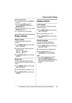 Page 19Programmable Settings
For assistance, please visit http://www.panasonic.com/consumersupport19
During programming:
LTo exit programming, press {STOP} at 
any time.
LYou can press {SET} instead of 
pressing {SELECT} ({F3} key) and 
{SAVE} ({F3} key).
LTo go back to the previous menu, press 
{BACK} ({F1} key).
LA Q indicates the current setting.
Ringer settings
Ringer volume
4 levels (high/medium/low/off) are 
available.
1Press {MENU} ({F2} key), then press 
{#}, {1}, {6}, {0}.
2Press {1} to {3}, or {0} to...