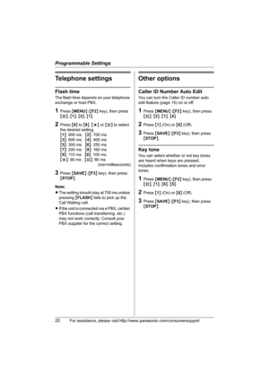 Page 20Programmable Settings
20For assistance, please visit http://www.panasonic.com/consumersupport
Telephone settings
Flash time
The flash time depends on your telephone 
exchange or host PBX.
1Press {MENU} ({F2} key), then press 
{#}, {1}, {2}, {1}.
2Press {0} to {9}, {*} or {#} to select 
the desired setting.
{1}: 900 ms{2}: 700 ms
{3}: 600 ms{4}: 400 ms
{5}: 300 ms{6}: 250 ms
{7}: 200 ms{8}: 160 ms
{9}: 110 ms{0}: 100 ms
{*}: 90 ms{#}: 80 ms
(ms=milliseconds)
3Press {SAVE} ({F3} key), then press 
{STOP}....