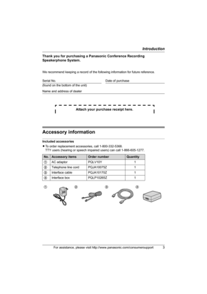 Page 3Introduction
For assistance, please visit http://www.panasonic.com/consumersupport3
Thank you for purchasing a Panasonic Conference Recording 
Speakerphone System.
We recommend keeping a record of the following information for future reference.
Attach your purchase receipt here.
Accessory information
Included accessories
LTo order replacement accessories, call 1-800-332-5368.
TTY users (hearing or speech impaired users) can call 1-866-605-1277. Serial No. Date of purchase
(found on the bottom of the...
