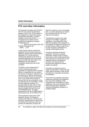 Page 26Useful Information
26For assistance, please visit http://www.panasonic.com/consumersupport
FCC and other information
This equipment complies with Part 68 of 
the FCC rules and the requirements 
adopted by the ACTA. On the bottom of 
this equipment is a label that contains, 
among other information, a product 
identifier in the format US:ACJ----------.
If requested, this number must be 
provided to the telephone company.
L Registration No
    ............(found on the bottom of the unit)
L Ringer...
