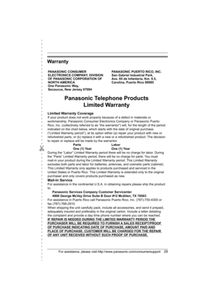 Page 29✄
For assistance, please visit http://www.panasonic.com/consumersupport29
Warranty
PANASONIC CONSUMER 
ELECTRONICS COMPANY, DIVISION 
OF PANASONIC CORPORATION OF 
NORTH AMERICA 
One Panasonic Way, 
Secaucus, New Jersey 07094PANASONIC PUERTO RICO, INC.
San Gabriel Industrial Park, 
Ave. 65 de Infantería, Km. 9.5,
Carolina, Puerto Rico 00985
Panasonic Telephone Products
Limited Warranty
Limited Warranty Coverage
If your product does not work properly because of a defect in materials or 
workmanship,...