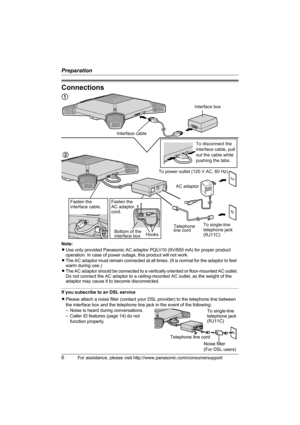 Page 6Preparation
6For assistance, please visit http://www.panasonic.com/consumersupport
Connections
Note:
LUse only provided Panasonic AC adaptor PQLV10 (9V/850 mA) for proper product 
operation. In case of power outage, this product will not work.
LThe AC adaptor must remain connected at all times. (It is normal for the adaptor to feel  
warm during use.)
LThe AC adaptor should be connected to a vertically oriented or floor-mounted AC outlet. 
Do not connect the AC adaptor to a ceiling-mounted AC outlet, as...