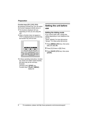 Page 8Preparation
8For assistance, please visit http://www.panasonic.com/consumersupport
Function keys ({F1}, {F2}, {F3})
By pressing a function key, you can select 
the function displayed directly above it.
LThe functions displayed will vary 
depending on how you are using the 
unit.
LWhen a function does not appear or 
 is displayed above a function key, 
the function key will not work.
LIn these operating instructions, function 
key names are written inside brackets, 
the same way as the unit keys....