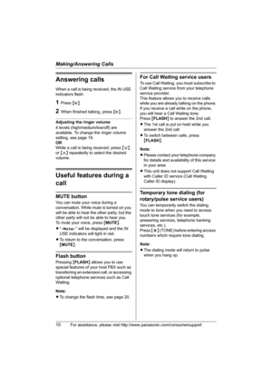 Page 10Making/Answering Calls
10For assistance, please visit http://www.panasonic.com/consumersupport
Answering calls
When a call is being received, the IN USE 
indicators flash.
1Press {s}.
2When finished talking, press {s}.
Adjusting the ringer volume
4 levels (high/medium/low/off) are 
available. To change the ringer volume 
setting, see page 19.
OR
While a call is being received, press {} repeatedly to select the desired 
volume.
Useful features during a 
call
MUTE button
You can mute your voice during a...